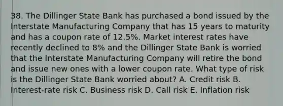 38. The Dillinger State Bank has purchased a bond issued by the Interstate Manufacturing Company that has 15 years to maturity and has a coupon rate of 12.5%. Market interest rates have recently declined to 8% and the Dillinger State Bank is worried that the Interstate Manufacturing Company will retire the bond and issue new ones with a lower coupon rate. What type of risk is the Dillinger State Bank worried about? A. Credit risk B. Interest-rate risk C. Business risk D. Call risk E. Inflation risk