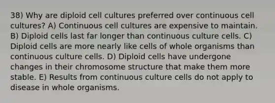 38) Why are diploid cell cultures preferred over continuous cell cultures? A) Continuous cell cultures are expensive to maintain. B) Diploid cells last far longer than continuous culture cells. C) Diploid cells are more nearly like cells of whole organisms than continuous culture cells. D) Diploid cells have undergone changes in their chromosome structure that make them more stable. E) Results from continuous culture cells do not apply to disease in whole organisms.