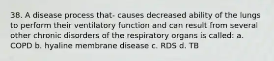 38. A disease process that- causes decreased ability of the lungs to perform their ventilatory function and can result from several other chronic disorders of the respiratory organs is called: a. COPD b. hyaline membrane disease c. RDS d. TB