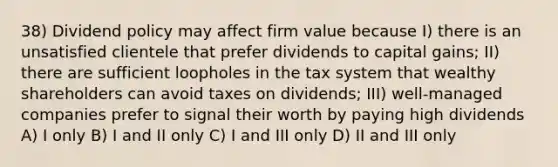 38) Dividend policy may affect firm value because I) there is an unsatisfied clientele that prefer dividends to capital gains; II) there are sufficient loopholes in the tax system that wealthy shareholders can avoid taxes on dividends; III) well-managed companies prefer to signal their worth by paying high dividends A) I only B) I and II only C) I and III only D) II and III only