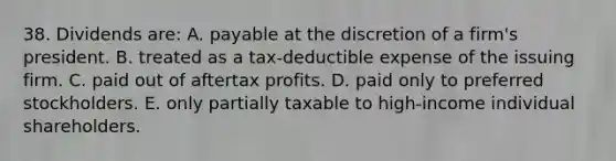 38. Dividends are: A. payable at the discretion of a firm's president. B. treated as a tax-deductible expense of the issuing firm. C. paid out of aftertax profits. D. paid only to preferred stockholders. E. only partially taxable to high-income individual shareholders.