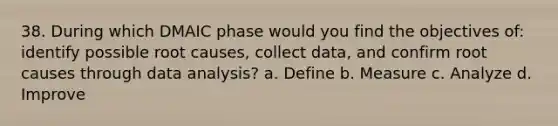 38. During which DMAIC phase would you find the objectives of: identify possible root causes, collect data, and confirm root causes through data analysis? a. Define b. Measure c. Analyze d. Improve