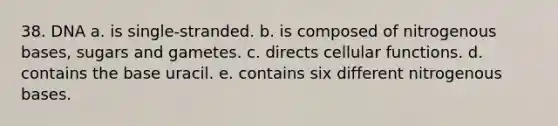 38. DNA a. is single-stranded. b. is composed of nitrogenous bases, sugars and gametes. c. directs cellular functions. d. contains the base uracil. e. contains six different nitrogenous bases.