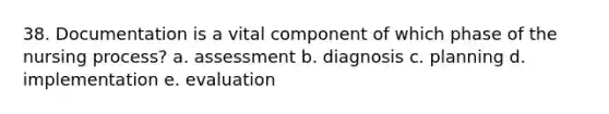 38. Documentation is a vital component of which phase of the nursing process? a. assessment b. diagnosis c. planning d. implementation e. evaluation