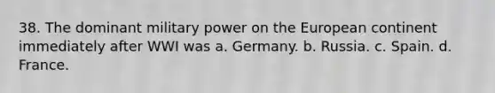 38. The dominant military power on the European continent immediately after WWI was a. Germany. b. Russia. c. Spain. d. France.