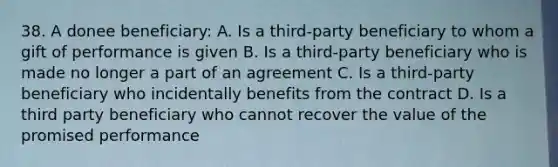 38. A donee beneficiary: A. Is a third-party beneficiary to whom a gift of performance is given B. Is a third-party beneficiary who is made no longer a part of an agreement C. Is a third-party beneficiary who incidentally benefits from the contract D. Is a third party beneficiary who cannot recover the value of the promised performance