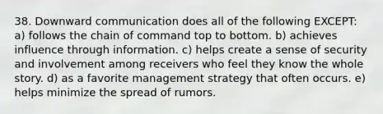 38. Downward communication does all of the following EXCEPT: a) follows the chain of command top to bottom. b) achieves influence through information. c) helps create a sense of security and involvement among receivers who feel they know the whole story. d) as a favorite management strategy that often occurs. e) helps minimize the spread of rumors.