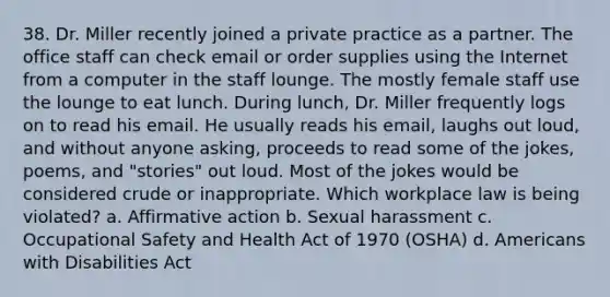 38. Dr. Miller recently joined a private practice as a partner. The office staff can check email or order supplies using the Internet from a computer in the staff lounge. The mostly female staff use the lounge to eat lunch. During lunch, Dr. Miller frequently logs on to read his email. He usually reads his email, laughs out loud, and without anyone asking, proceeds to read some of the jokes, poems, and "stories" out loud. Most of the jokes would be considered crude or inappropriate. Which workplace law is being violated? a. Affirmative action b. Sexual harassment c. Occupational Safety and Health Act of 1970 (OSHA) d. Americans with Disabilities Act