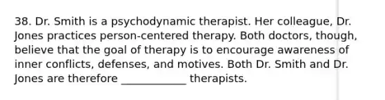 38. Dr. Smith is a psychodynamic therapist. Her colleague, Dr. Jones practices person-centered therapy. Both doctors, though, believe that the goal of therapy is to encourage awareness of inner conflicts, defenses, and motives. Both Dr. Smith and Dr. Jones are therefore ____________ therapists.