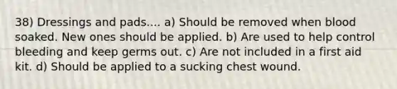 38) Dressings and pads.... a) Should be removed when blood soaked. New ones should be applied. b) Are used to help control bleeding and keep germs out. c) Are not included in a first aid kit. d) Should be applied to a sucking chest wound.