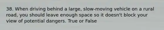 38. When driving behind a large, slow-moving vehicle on a rural road, you should leave enough space so it doesn't block your view of potential dangers. True or False