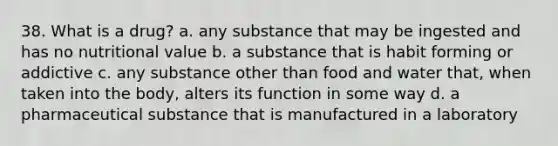 38. What is a drug?​ a. ​any substance that may be ingested and has no nutritional value b. ​a substance that is habit forming or addictive c. ​any substance other than food and water that, when taken into the body, alters its function in some way d. ​a pharmaceutical substance that is manufactured in a laboratory