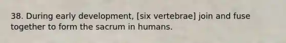 38. During early development, [six vertebrae] join and fuse together to form the sacrum in humans.