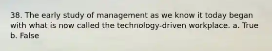 38. The early study of management as we know it today began with what is now called the technology-driven workplace. a. True b. False