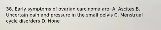 38. Early symptoms of ovarian carcinoma are: A. Ascites B. Uncertain pain and pressure in the small pelvis C. Menstrual cycle disorders D. None