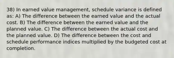 38) In earned value management, schedule variance is defined as: A) The difference between the earned value and the actual cost. B) The difference between the earned value and the planned value. C) The difference between the actual cost and the planned value. D) The difference between the cost and schedule performance indices multiplied by the budgeted cost at completion.