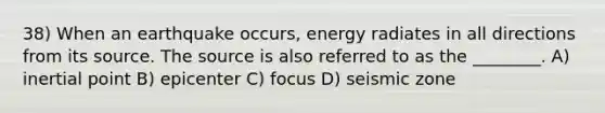 38) When an earthquake occurs, energy radiates in all directions from its source. The source is also referred to as the ________. A) inertial point B) epicenter C) focus D) seismic zone