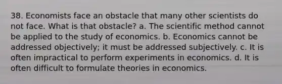 38. Economists face an obstacle that many other scientists do not face. What is that obstacle? a. The scientific method cannot be applied to the study of economics. b. Economics cannot be addressed objectively; it must be addressed subjectively. c. It is often impractical to perform experiments in economics. d. It is often difficult to formulate theories in economics.