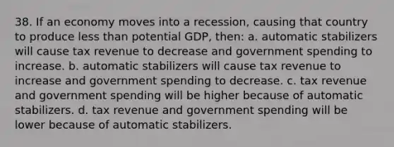 38. If an economy moves into a recession, causing that country to produce less than potential GDP, then: a. automatic stabilizers will cause tax revenue to decrease and government spending to increase. b. automatic stabilizers will cause tax revenue to increase and government spending to decrease. c. tax revenue and government spending will be higher because of automatic stabilizers. d. tax revenue and government spending will be lower because of automatic stabilizers.