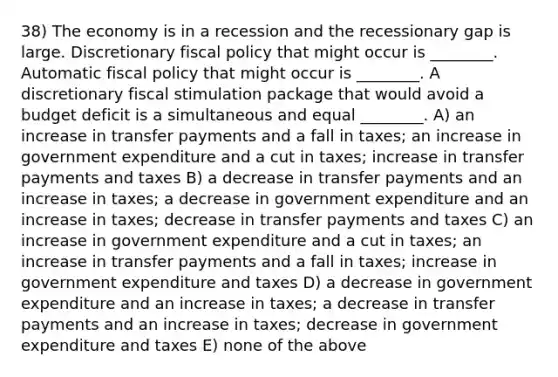 38) The economy is in a recession and the recessionary gap is large. Discretionary fiscal policy that might occur is ________. Automatic fiscal policy that might occur is ________. A discretionary fiscal stimulation package that would avoid a budget deficit is a simultaneous and equal ________. A) an increase in transfer payments and a fall in taxes; an increase in government expenditure and a cut in taxes; increase in transfer payments and taxes B) a decrease in transfer payments and an increase in taxes; a decrease in government expenditure and an increase in taxes; decrease in transfer payments and taxes C) an increase in government expenditure and a cut in taxes; an increase in transfer payments and a fall in taxes; increase in government expenditure and taxes D) a decrease in government expenditure and an increase in taxes; a decrease in transfer payments and an increase in taxes; decrease in government expenditure and taxes E) none of the above