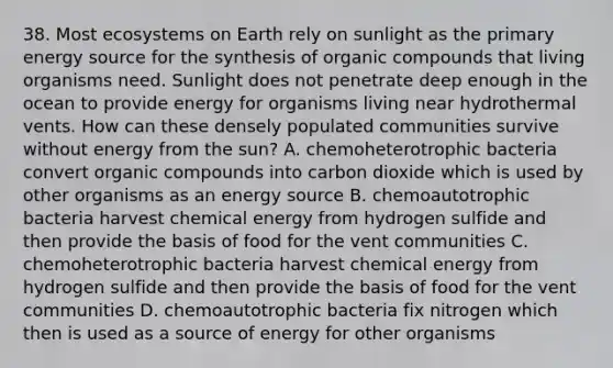 38. Most ecosystems on Earth rely on sunlight as the primary energy source for the synthesis of organic compounds that living organisms need. Sunlight does not penetrate deep enough in the ocean to provide energy for organisms living near hydrothermal vents. How can these densely populated communities survive without energy from the sun? A. chemoheterotrophic bacteria convert organic compounds into carbon dioxide which is used by other organisms as an energy source B. chemoautotrophic bacteria harvest chemical energy from hydrogen sulfide and then provide the basis of food for the vent communities C. chemoheterotrophic bacteria harvest chemical energy from hydrogen sulfide and then provide the basis of food for the vent communities D. chemoautotrophic bacteria fix nitrogen which then is used as a source of energy for other organisms