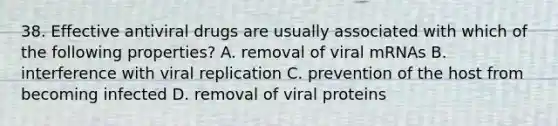 38. Effective antiviral drugs are usually associated with which of the following properties? A. removal of viral mRNAs B. interference with viral replication C. prevention of the host from becoming infected D. removal of viral proteins