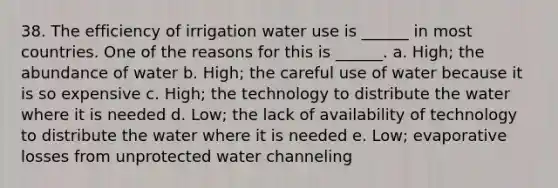 38. The efficiency of irrigation water use is ______ in most countries. One of the reasons for this is ______. a. High; the abundance of water b. High; the careful use of water because it is so expensive c. High; the technology to distribute the water where it is needed d. Low; the lack of availability of technology to distribute the water where it is needed e. Low; evaporative losses from unprotected water channeling