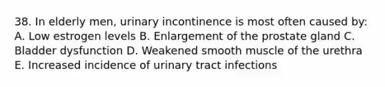 38. In elderly men, urinary incontinence is most often caused by: A. Low estrogen levels B. Enlargement of the prostate gland C. Bladder dysfunction D. Weakened smooth muscle of the urethra E. Increased incidence of urinary tract infections