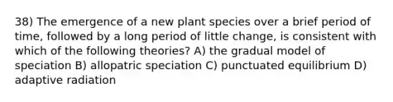 38) The emergence of a new plant species over a brief period of time, followed by a long period of little change, is consistent with which of the following theories? A) the gradual model of speciation B) allopatric speciation C) punctuated equilibrium D) adaptive radiation