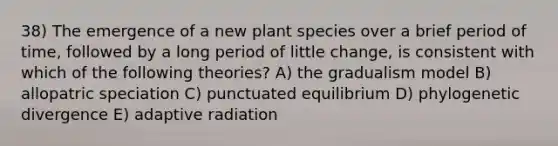 38) The emergence of a new plant species over a brief period of time, followed by a long period of little change, is consistent with which of the following theories? A) the gradualism model B) allopatric speciation C) punctuated equilibrium D) phylogenetic divergence E) adaptive radiation