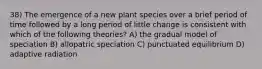 38) The emergence of a new plant species over a brief period of time followed by a long period of little change is consistent with which of the following theories? A) the gradual model of speciation B) allopatric speciation C) punctuated equilibrium D) adaptive radiation