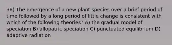 38) The emergence of a new plant species over a brief period of time followed by a long period of little change is consistent with which of the following theories? A) the gradual model of speciation B) allopatric speciation C) punctuated equilibrium D) adaptive radiation