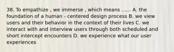 38. To empathize , we immerse , which means ...... A. the foundation of a human - centered design process B. we view users and their behavior in the context of their lives C. we interact with and interview users through both scheduled and short intercept encounters D. we experience what our user experiences