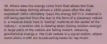 38. Where does the energy come from that allows the Crab Nebula to keep shining almost a 1000 years after the star exploded? (Who ultimately "pays the energy bill"?) a. material is still being ejected from the star in the form of a planetary nebula b. a massive black hole is "eating" material at the center of the nebula c. a neutron star is slowing down (losing rotation energy) d. large parts of the nebula are falling inward, releasing gravitational energy e. the Crab nebula is a signal station, where some aliens (LGM) are broadcasting beats for rap music