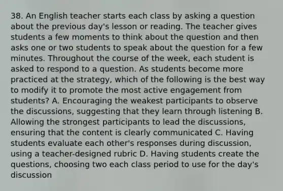 38. An English teacher starts each class by asking a question about the previous day's lesson or reading. The teacher gives students a few moments to think about the question and then asks one or two students to speak about the question for a few minutes. Throughout the course of the week, each student is asked to respond to a question. As students become more practiced at the strategy, which of the following is the best way to modify it to promote the most active engagement from students? A. Encouraging the weakest participants to observe the discussions, suggesting that they learn through listening B. Allowing the strongest participants to lead the discussions, ensuring that the content is clearly communicated C. Having students evaluate each other's responses during discussion, using a teacher-designed rubric D. Having students create the questions, choosing two each class period to use for the day's discussion