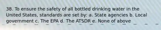 38. To ensure the safety of all bottled drinking water in the United States, standards are set by: a. State agencies b. Local government c. The EPA d. The ATSDR e. None of above