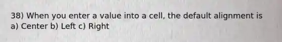 38) When you enter a value into a cell, the default alignment is a) Center b) Left c) Right