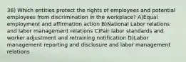 38) Which entities protect the rights of employees and potential employees from discrimination in the workplace? A)Equal employment and affirmation action B)National Labor relations and labor management relations C)Fair labor standards and worker adjustment and retraining notification D)Labor management reporting and disclosure and labor management relations