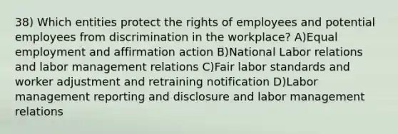 38) Which entities protect the rights of employees and potential employees from discrimination in the workplace? A)Equal employment and affirmation action B)National Labor relations and labor management relations C)Fair labor standards and worker adjustment and retraining notification D)Labor management reporting and disclosure and labor management relations