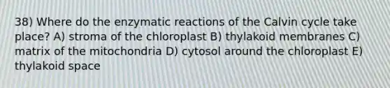 38) Where do the enzymatic reactions of the Calvin cycle take place? A) stroma of the chloroplast B) thylakoid membranes C) matrix of the mitochondria D) cytosol around the chloroplast E) thylakoid space