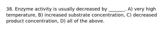 38. Enzyme activity is usually decreased by _______. A) very high temperature, B) increased substrate concentration, C) decreased product concentration, D) all of the above.