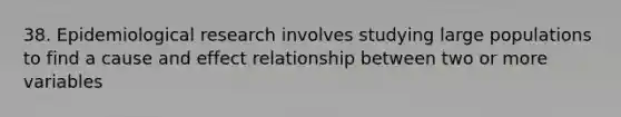 38. Epidemiological research involves studying large populations to find a cause and effect relationship between two or more variables