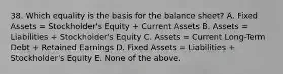 38. Which equality is the basis for the balance sheet? A. Fixed Assets = Stockholder's Equity + Current Assets B. Assets = Liabilities + Stockholder's Equity C. Assets = Current Long-Term Debt + Retained Earnings D. Fixed Assets = Liabilities + Stockholder's Equity E. None of the above.