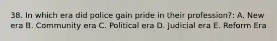 38. In which era did police gain pride in their profession?: A. New era B. Community era C. Political era D. Judicial era E. Reform Era