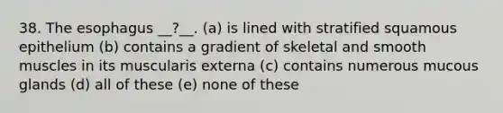 38. The esophagus __?__. (a) is lined with stratified squamous epithelium (b) contains a gradient of skeletal and smooth muscles in its muscularis externa (c) contains numerous mucous glands (d) all of these (e) none of these