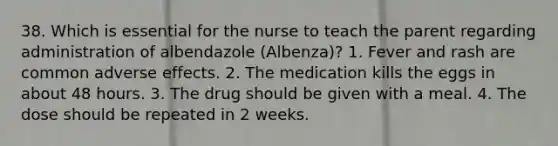 38. Which is essential for the nurse to teach the parent regarding administration of albendazole (Albenza)? 1. Fever and rash are common adverse effects. 2. The medication kills the eggs in about 48 hours. 3. The drug should be given with a meal. 4. The dose should be repeated in 2 weeks.