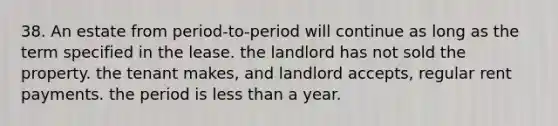 38. An estate from period-to-period will continue as long as the term specified in the lease. the landlord has not sold the property. the tenant makes, and landlord accepts, regular rent payments. the period is less than a year.