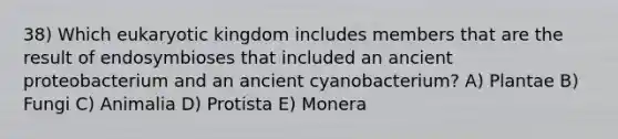 38) Which eukaryotic kingdom includes members that are the result of endosymbioses that included an ancient proteobacterium and an ancient cyanobacterium? A) Plantae B) Fungi C) Animalia D) Protista E) Monera