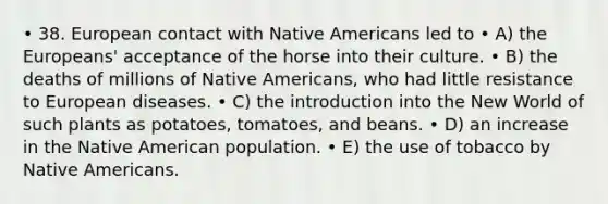 • 38. European contact with Native Americans led to • A) the Europeans' acceptance of the horse into their culture. • B) the deaths of millions of Native Americans, who had little resistance to European diseases. • C) the introduction into the New World of such plants as potatoes, tomatoes, and beans. • D) an increase in the Native American population. • E) the use of tobacco by Native Americans.