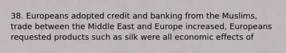 38. Europeans adopted credit and banking from the Muslims, trade between the Middle East and Europe increased, Europeans requested products such as silk were all economic effects of